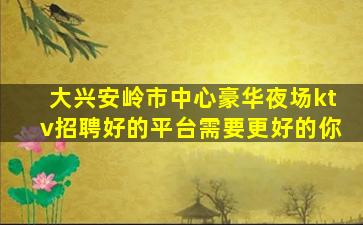 大兴安岭市中心豪华夜场ktv招聘好的平台需要更好的你